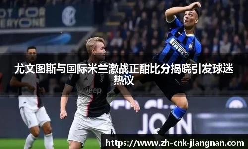 尤文图斯与国际米兰激战正酣比分揭晓引发球迷热议