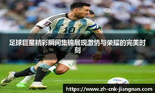 足球巨星精彩瞬间集锦展现激情与荣耀的完美时刻
